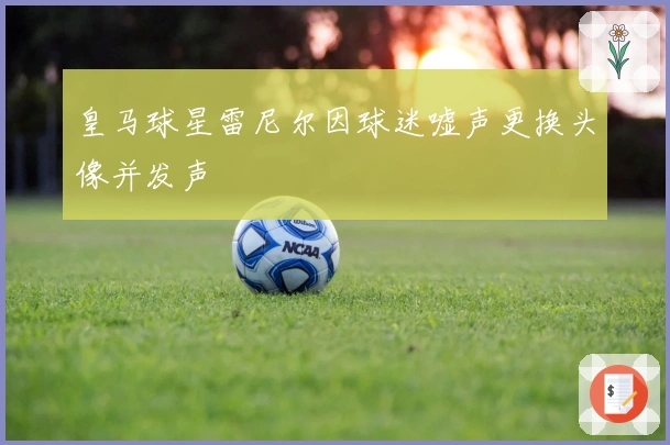 皇马球星雷尼尔因球迷嘘声更换头像并发声