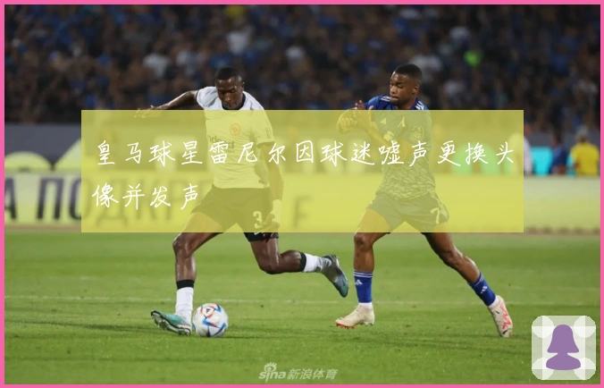 皇马球星雷尼尔因球迷嘘声更换头像并发声