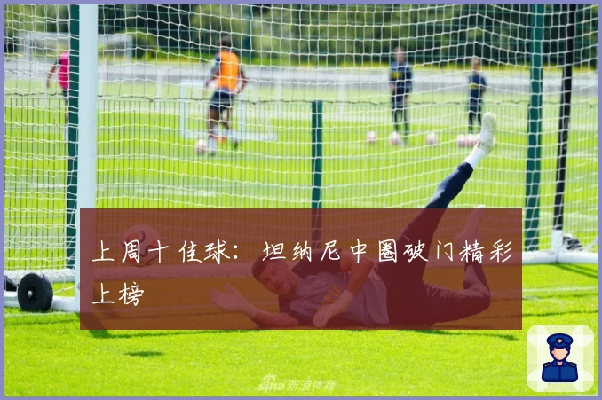 上周十佳球：坦纳尼中圈破门精彩上榜