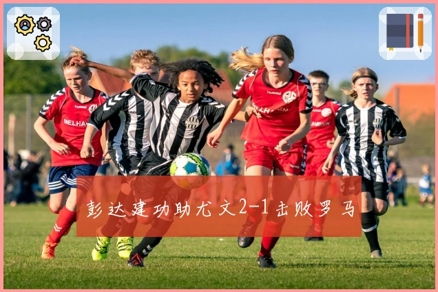 彭达建功助尤文2-1击败罗马
