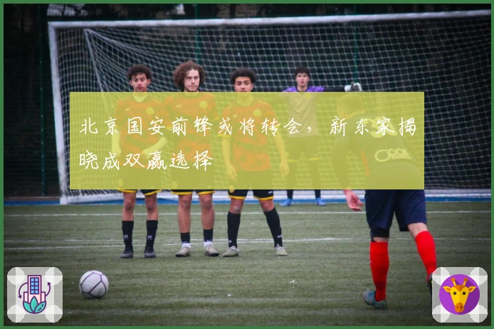 北京国安前锋或将转会，新东家揭晓成双赢选择