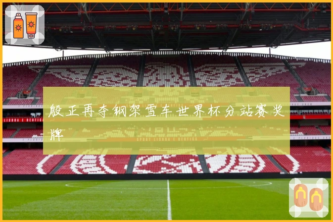 殷正再夺钢架雪车世界杯分站赛奖牌