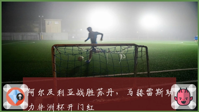 阿尔及利亚战胜苏丹，马赫雷斯助力非洲杯开门红